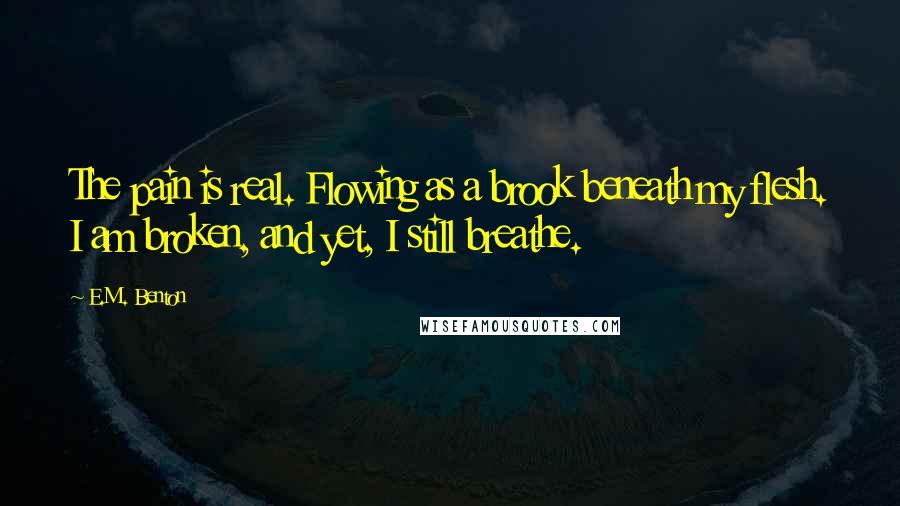 E.M. Benton quotes: The pain is real. Flowing as a brook beneath my flesh. I am broken, and yet, I still breathe.