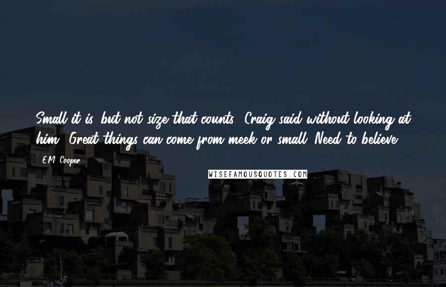E.M. Cooper quotes: Small it is, but not size that counts,' Craig said without looking at him. 'Great things can come from meek or small. Need to believe. E.M. Cooper quotes: Small it is, but not size that counts,' Craig said without looking at him. 'Great things can come from meek or small. Need to believe.