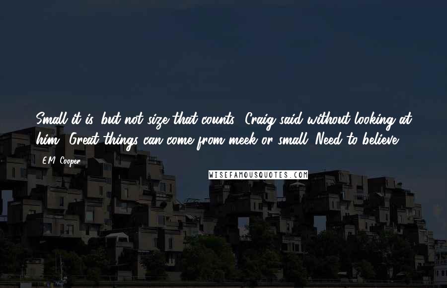 E.M. Cooper quotes: Small it is, but not size that counts,' Craig said without looking at him. 'Great things can come from meek or small. Need to believe.