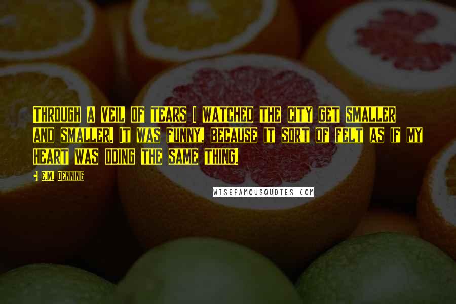 E.M. Denning quotes: Through a veil of tears I watched the city get smaller and smaller. It was funny, because it sort of felt as if my heart was doing the same thing.