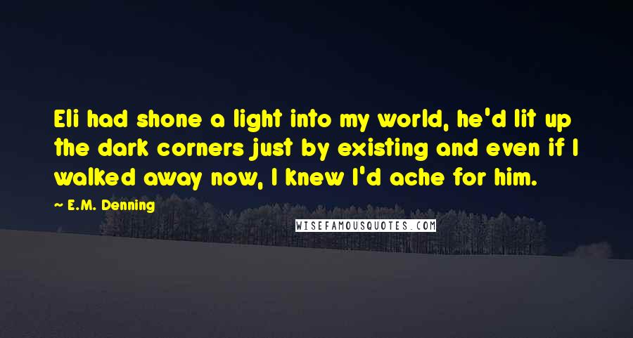 E.M. Denning quotes: Eli had shone a light into my world, he'd lit up the dark corners just by existing and even if I walked away now, I knew I'd ache for him.