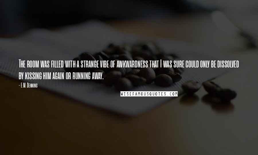 E.M. Denning quotes: The room was filled with a strange vibe of awkwardness that I was sure could only be dissolved by kissing him again or running away.