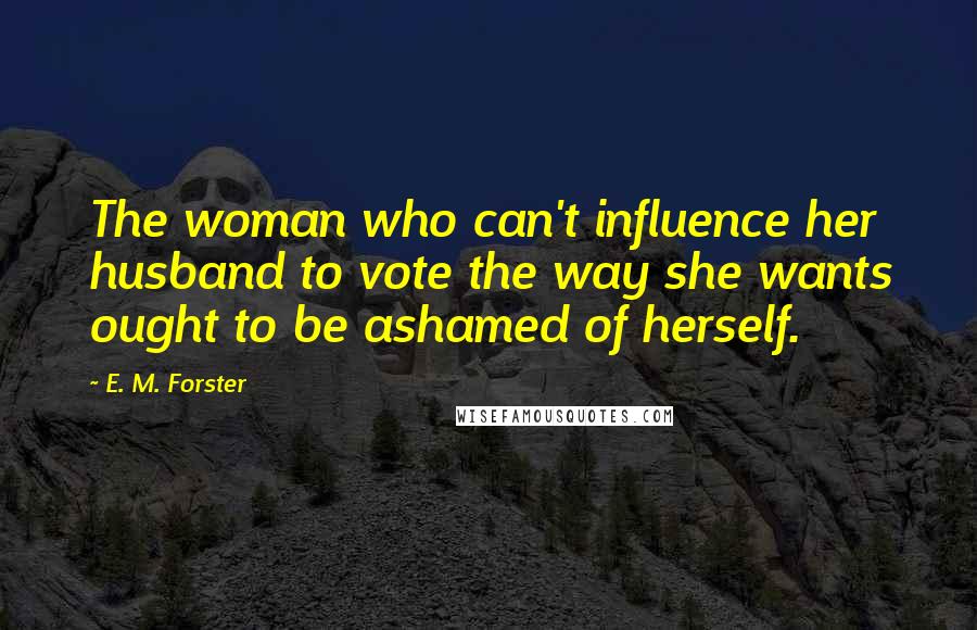 E. M. Forster quotes: The woman who can't influence her husband to vote the way she wants ought to be ashamed of herself.