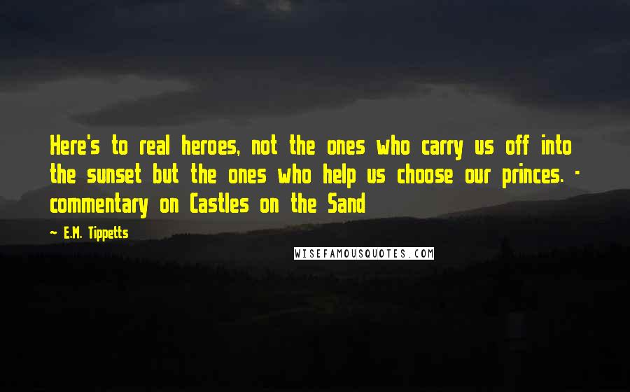 E.M. Tippetts quotes: Here's to real heroes, not the ones who carry us off into the sunset but the ones who help us choose our princes. - commentary on Castles on the Sand E.M. Tippetts quotes: Here's to real heroes, not the ones who carry us off into the sunset but the ones who help us choose our princes. - commentary on Castles on the Sand