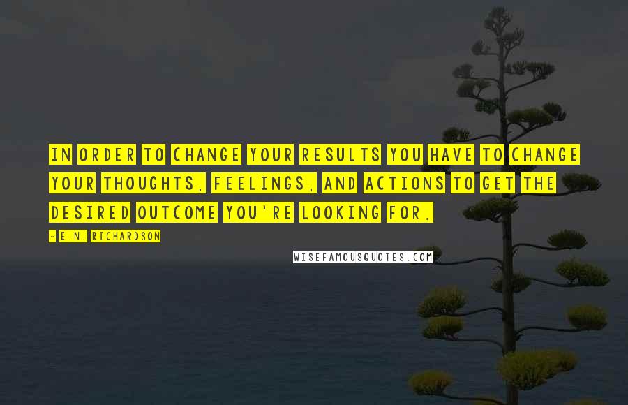 E.N. Richardson quotes: In order to change your results you have to change your thoughts, feelings, and actions to get the desired outcome you're looking for. E.N. Richardson quotes: In order to change your results you have to change your thoughts, feelings, and actions to get the desired outcome you're looking for.