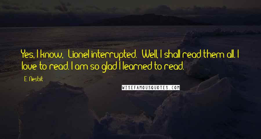 E. Nesbit quotes: Yes, I know," Lionel interrupted. "Well, I shall read them all. I love to read. I am so glad I learned to read.
