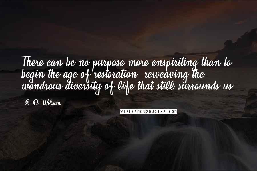 E. O. Wilson quotes: There can be no purpose more enspiriting than to begin the age of restoration, reweaving the wondrous diversity of life that still surrounds us. E. O. Wilson quotes: There can be no purpose more enspiriting than to begin the age of restoration, reweaving the wondrous diversity of life that still surrounds us.