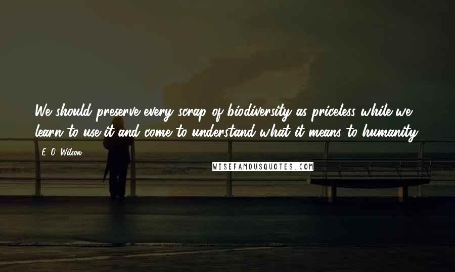 E. O. Wilson quotes: We should preserve every scrap of biodiversity as priceless while we learn to use it and come to understand what it means to humanity. E. O. Wilson quotes: We should preserve every scrap of biodiversity as priceless while we learn to use it and come to understand what it means to humanity.