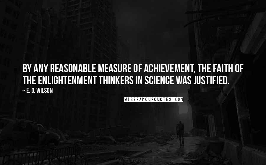 E. O. Wilson quotes: By any reasonable measure of achievement, the faith of the Enlightenment thinkers in science was justified. E. O. Wilson quotes: By any reasonable measure of achievement, the faith of the Enlightenment thinkers in science was justified.