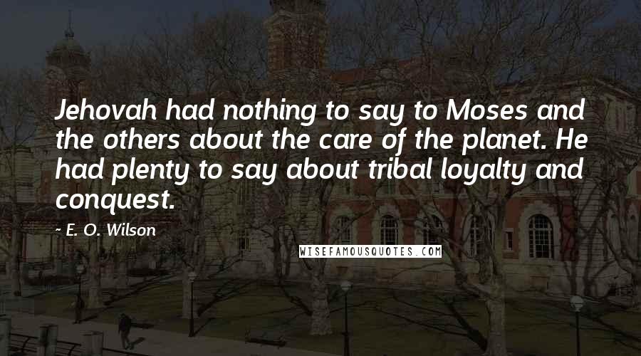 E. O. Wilson quotes: Jehovah had nothing to say to Moses and the others about the care of the planet. He had plenty to say about tribal loyalty and conquest. E. O. Wilson quotes: Jehovah had nothing to say to Moses and the others about the care of the planet. He had plenty to say about tribal loyalty and conquest.