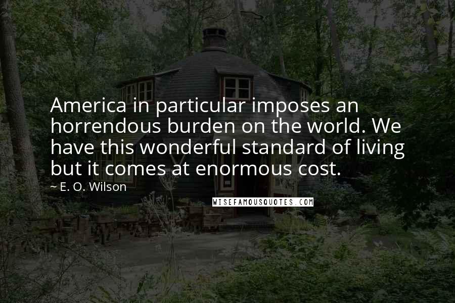 E. O. Wilson quotes: America in particular imposes an horrendous burden on the world. We have this wonderful standard of living but it comes at enormous cost. E. O. Wilson quotes: America in particular imposes an horrendous burden on the world. We have this wonderful standard of living but it comes at enormous cost.