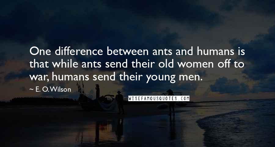E. O. Wilson quotes: One difference between ants and humans is that while ants send their old women off to war, humans send their young men. E. O. Wilson quotes: One difference between ants and humans is that while ants send their old women off to war, humans send their young men.