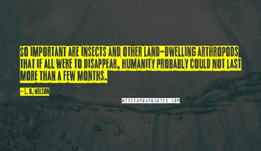 E. O. Wilson quotes: So important are insects and other land-dwelling arthropods that if all were to disappear, humanity probably could not last more than a few months. E. O. Wilson quotes: So important are insects and other land-dwelling arthropods that if all were to disappear, humanity probably could not last more than a few months.