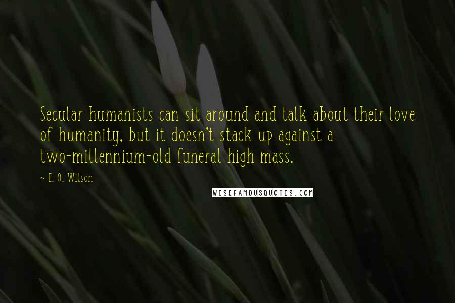 E. O. Wilson quotes: Secular humanists can sit around and talk about their love of humanity, but it doesn't stack up against a two-millennium-old funeral high mass. E. O. Wilson quotes: Secular humanists can sit around and talk about their love of humanity, but it doesn't stack up against a two-millennium-old funeral high mass.