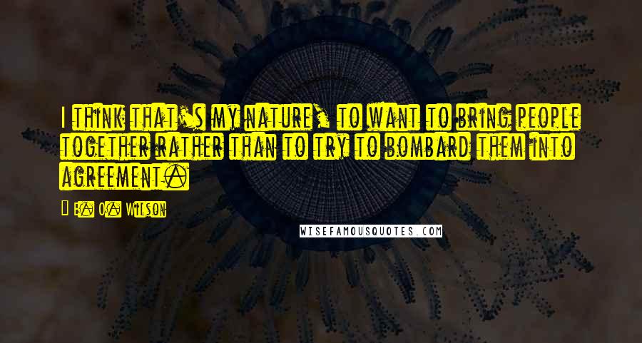 E. O. Wilson quotes: I think that's my nature, to want to bring people together rather than to try to bombard them into agreement. E. O. Wilson quotes: I think that's my nature, to want to bring people together rather than to try to bombard them into agreement.