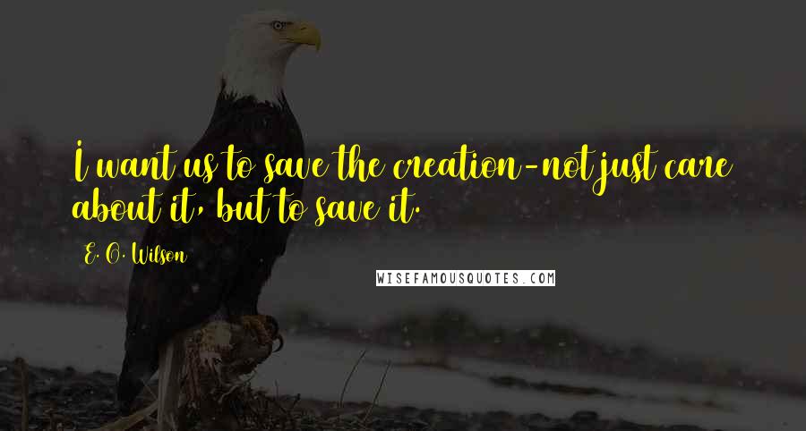 E. O. Wilson quotes: I want us to save the creation-not just care about it, but to save it.