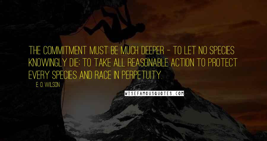 E. O. Wilson quotes: The commitment must be much deeper - to let no species knowingly die; to take all reasonable action to protect every species and race in perpetuity. E. O. Wilson quotes: The commitment must be much deeper - to let no species knowingly die; to take all reasonable action to protect every species and race in perpetuity.