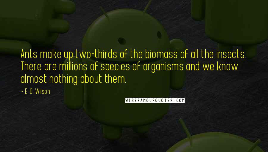 E. O. Wilson quotes: Ants make up two-thirds of the biomass of all the insects. There are millions of species of organisms and we know almost nothing about them. E. O. Wilson quotes: Ants make up two-thirds of the biomass of all the insects. There are millions of species of organisms and we know almost nothing about them.