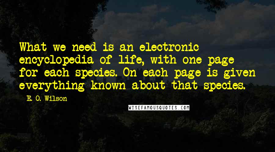 E. O. Wilson quotes: What we need is an electronic encyclopedia of life, with one page for each species. On each page is given everything known about that species. E. O. Wilson quotes: What we need is an electronic encyclopedia of life, with one page for each species. On each page is given everything known about that species.