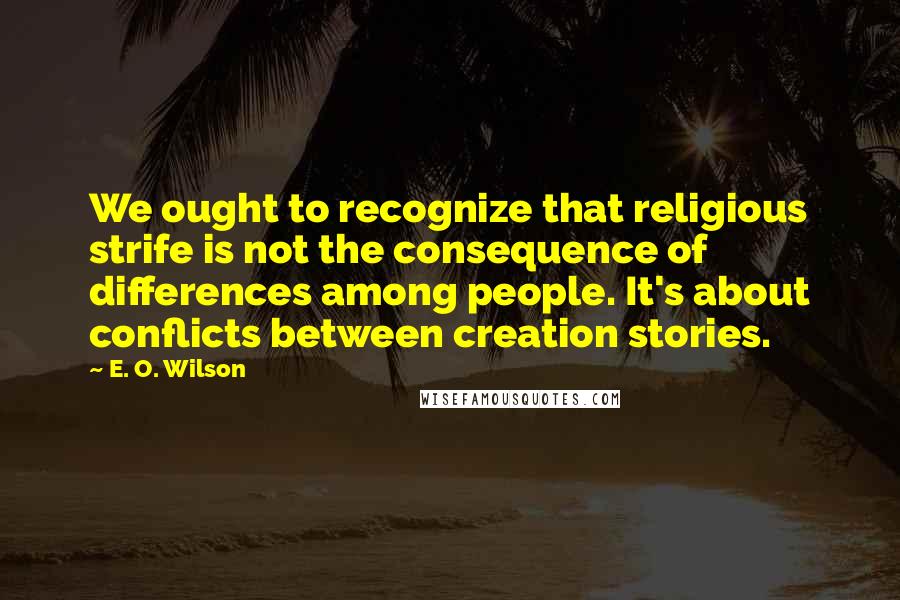 E. O. Wilson quotes: We ought to recognize that religious strife is not the consequence of differences among people. It's about conflicts between creation stories.