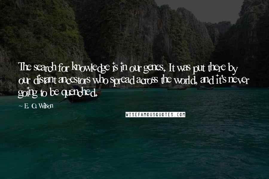 E. O. Wilson quotes: The search for knowledge is in our genes. It was put there by our distant ancestors who spread across the world, and it's never going to be quenched. E. O. Wilson quotes: The search for knowledge is in our genes. It was put there by our distant ancestors who spread across the world, and it's never going to be quenched.