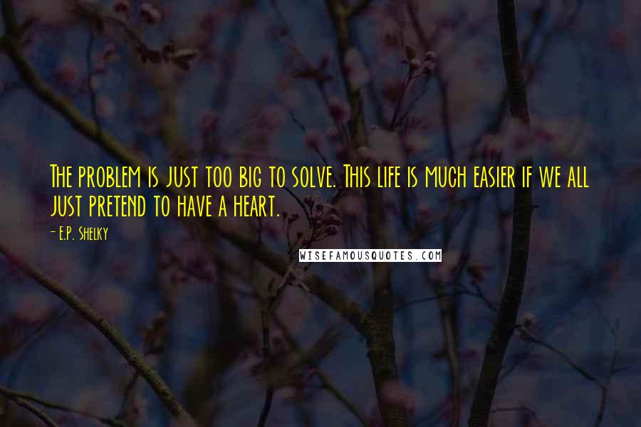 E.P. Shelky quotes: The problem is just too big to solve. This life is much easier if we all just pretend to have a heart.