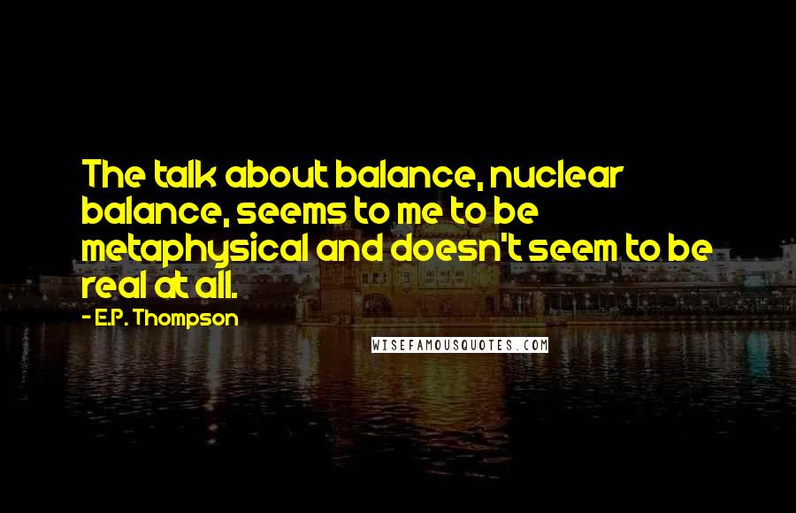 E.P. Thompson quotes: The talk about balance, nuclear balance, seems to me to be metaphysical and doesn't seem to be real at all. E.P. Thompson quotes: The talk about balance, nuclear balance, seems to me to be metaphysical and doesn't seem to be real at all.