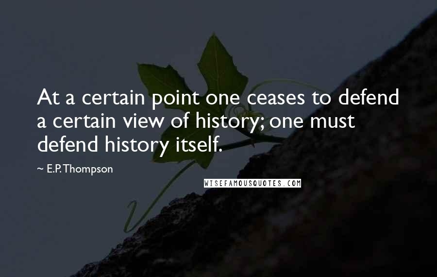 E.P. Thompson quotes: At a certain point one ceases to defend a certain view of history; one must defend history itself.