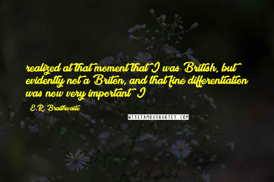 E.R. Braithwaite quotes: realized at that moment that I was British, but evidently not a Briton, and that fine differentiation was now very important; I E.R. Braithwaite quotes: realized at that moment that I was British, but evidently not a Briton, and that fine differentiation was now very important; I