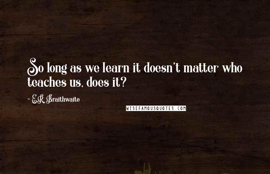 E.R. Braithwaite quotes: So long as we learn it doesn't matter who teaches us, does it?