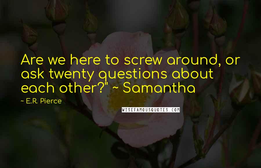 E.R. Pierce quotes: Are we here to screw around, or ask twenty questions about each other?" ~ Samantha
