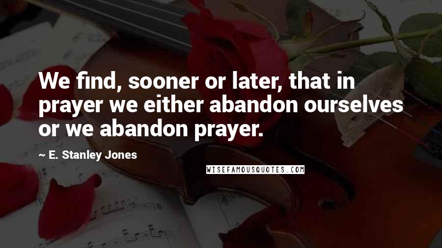 E. Stanley Jones quotes: We find, sooner or later, that in prayer we either abandon ourselves or we abandon prayer.