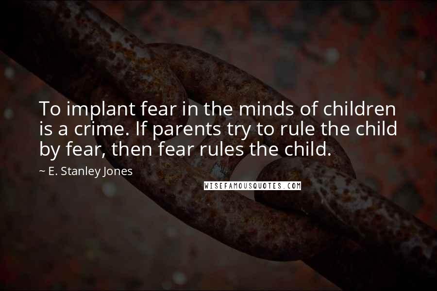 E. Stanley Jones quotes: To implant fear in the minds of children is a crime. If parents try to rule the child by fear, then fear rules the child.