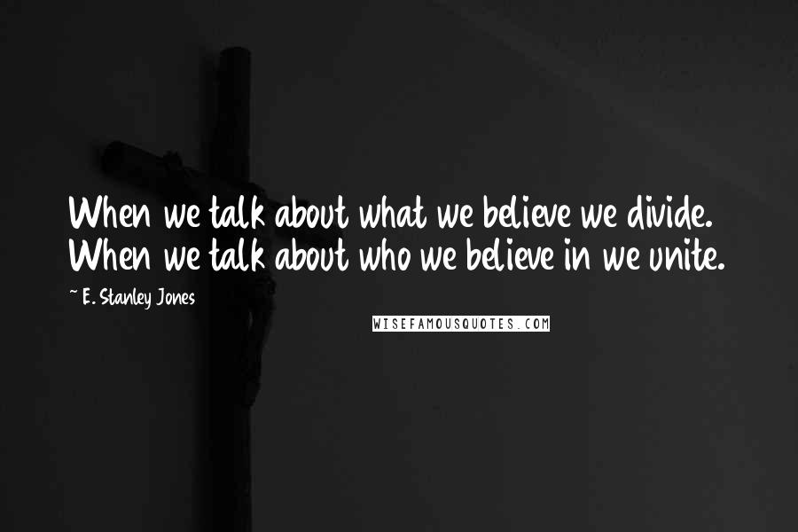 E. Stanley Jones quotes: When we talk about what we believe we divide. When we talk about who we believe in we unite.