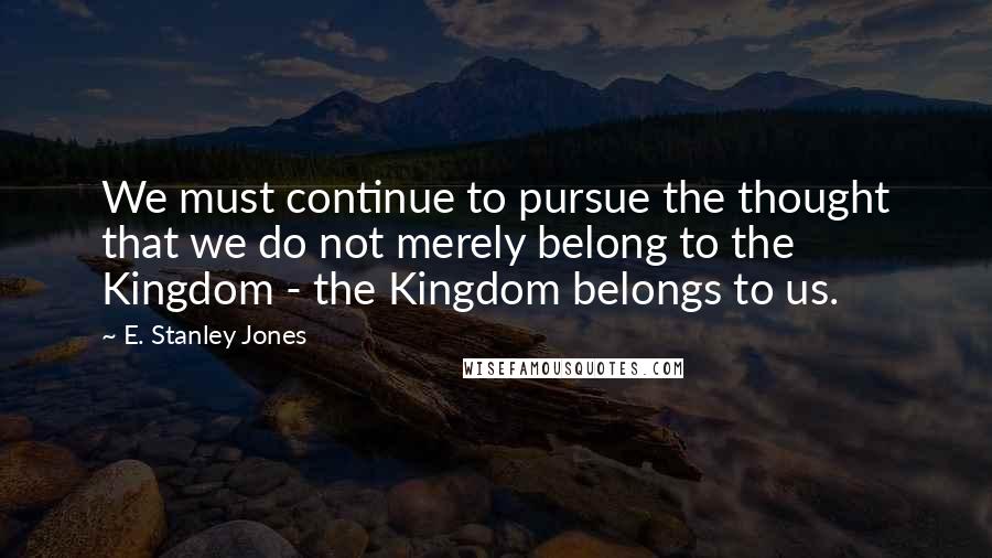 E. Stanley Jones quotes: We must continue to pursue the thought that we do not merely belong to the Kingdom - the Kingdom belongs to us.