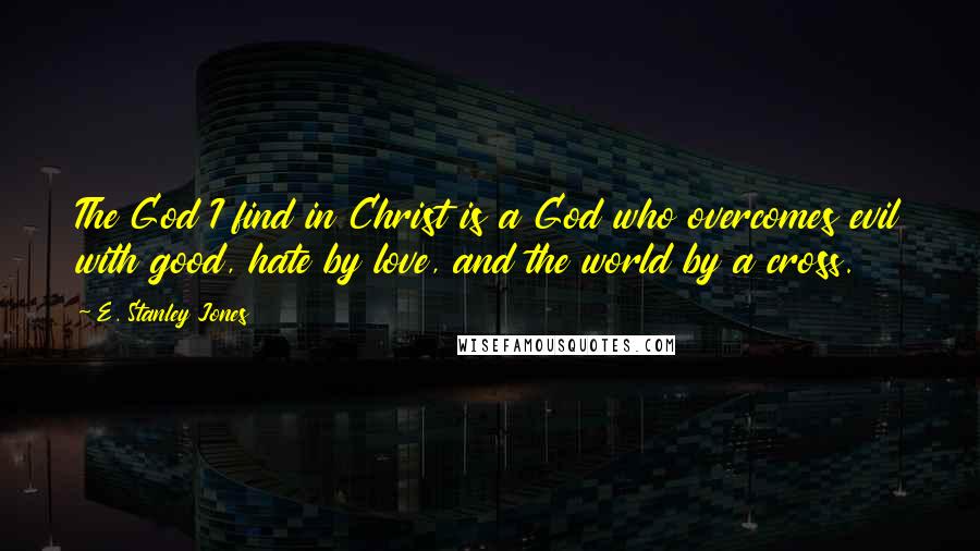 E. Stanley Jones quotes: The God I find in Christ is a God who overcomes evil with good, hate by love, and the world by a cross.