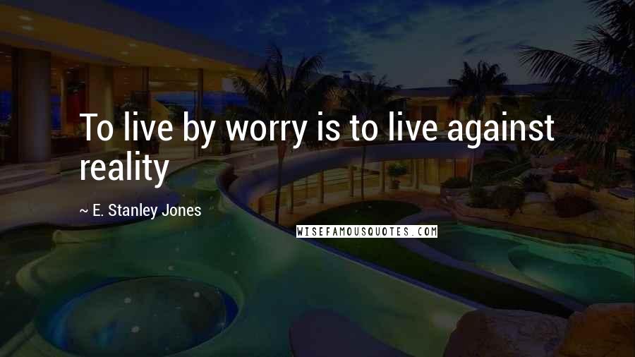 E. Stanley Jones quotes: To live by worry is to live against reality