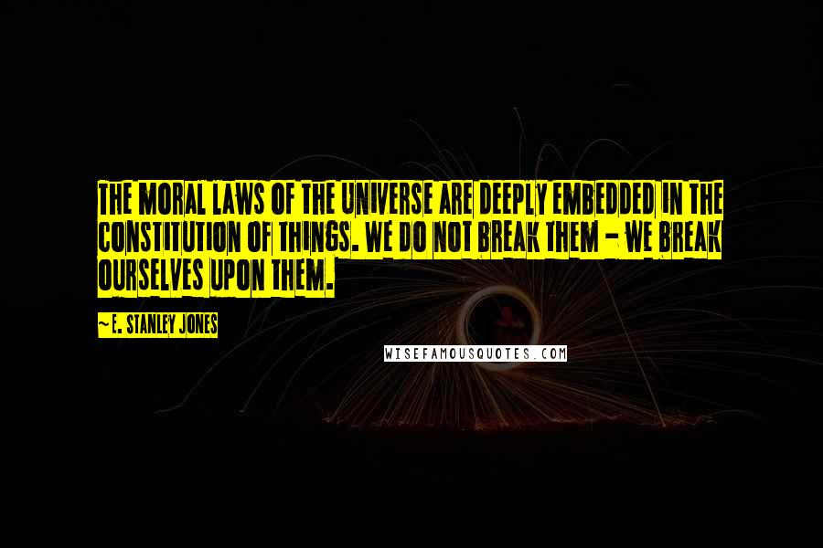 E. Stanley Jones quotes: The moral laws of the Universe are deeply embedded in the constitution of things. We do not break them - we break ourselves upon them.