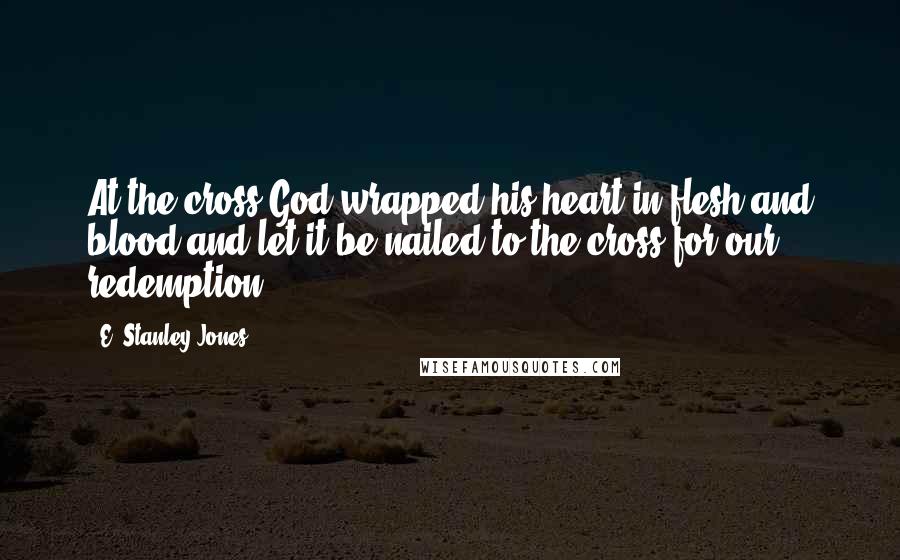 E. Stanley Jones quotes: At the cross God wrapped his heart in flesh and blood and let it be nailed to the cross for our redemption.