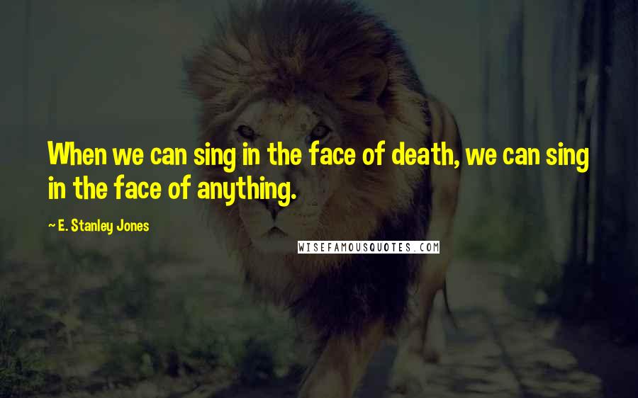 E. Stanley Jones quotes: When we can sing in the face of death, we can sing in the face of anything.