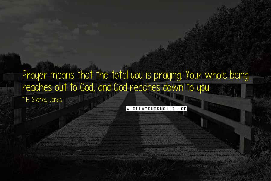 E. Stanley Jones quotes: Prayer means that the total you is praying. Your whole being reaches out to God, and God reaches down to you. E. Stanley Jones quotes: Prayer means that the total you is praying. Your whole being reaches out to God, and God reaches down to you.