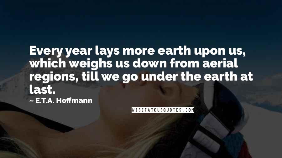 E.T.A. Hoffmann quotes: Every year lays more earth upon us, which weighs us down from aerial regions, till we go under the earth at last.