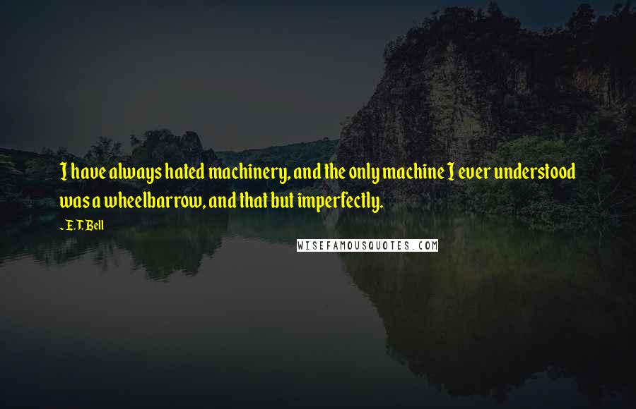 E. T. Bell quotes: I have always hated machinery, and the only machine I ever understood was a wheelbarrow, and that but imperfectly. E. T. Bell quotes: I have always hated machinery, and the only machine I ever understood was a wheelbarrow, and that but imperfectly.