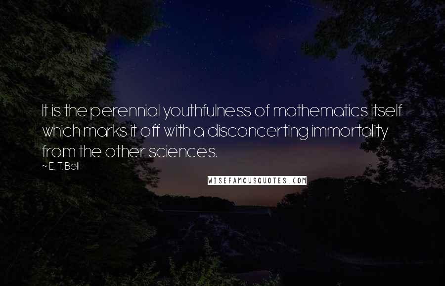 E. T. Bell quotes: It is the perennial youthfulness of mathematics itself which marks it off with a disconcerting immortality from the other sciences. E. T. Bell quotes: It is the perennial youthfulness of mathematics itself which marks it off with a disconcerting immortality from the other sciences.