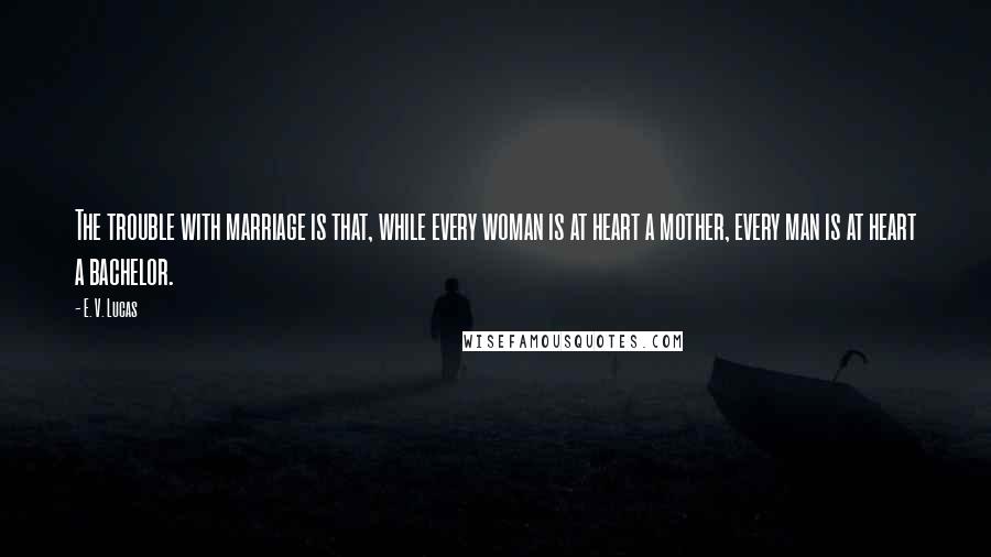 E. V. Lucas quotes: The trouble with marriage is that, while every woman is at heart a mother, every man is at heart a bachelor. E. V. Lucas quotes: The trouble with marriage is that, while every woman is at heart a mother, every man is at heart a bachelor.