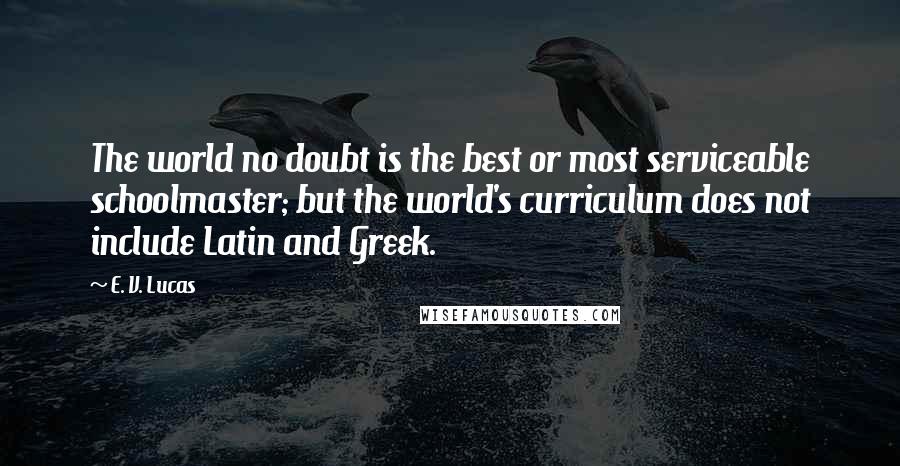 E. V. Lucas quotes: The world no doubt is the best or most serviceable schoolmaster; but the world's curriculum does not include Latin and Greek. E. V. Lucas quotes: The world no doubt is the best or most serviceable schoolmaster; but the world's curriculum does not include Latin and Greek.