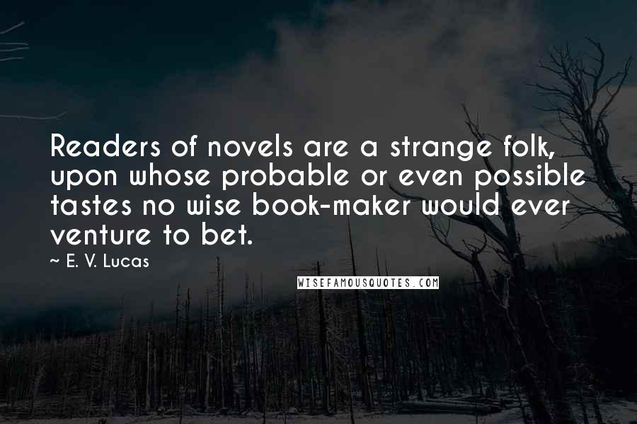 E. V. Lucas quotes: Readers of novels are a strange folk, upon whose probable or even possible tastes no wise book-maker would ever venture to bet. E. V. Lucas quotes: Readers of novels are a strange folk, upon whose probable or even possible tastes no wise book-maker would ever venture to bet.