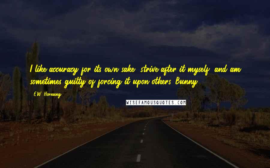 E.W. Hornung quotes: I like accuracy for its own sake, strive after it myself, and am sometimes guilty of forcing it upon others.-Bunny