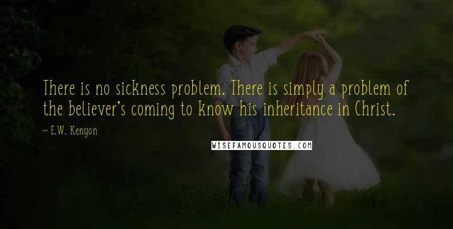 E.W. Kenyon quotes: There is no sickness problem. There is simply a problem of the believer's coming to know his inheritance in Christ.