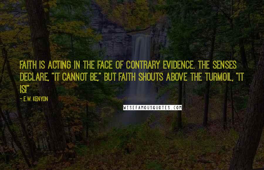 E.W. Kenyon quotes: Faith is acting in the face of contrary evidence. The senses declare, "It cannot be," but Faith shouts above the turmoil, "It is!"